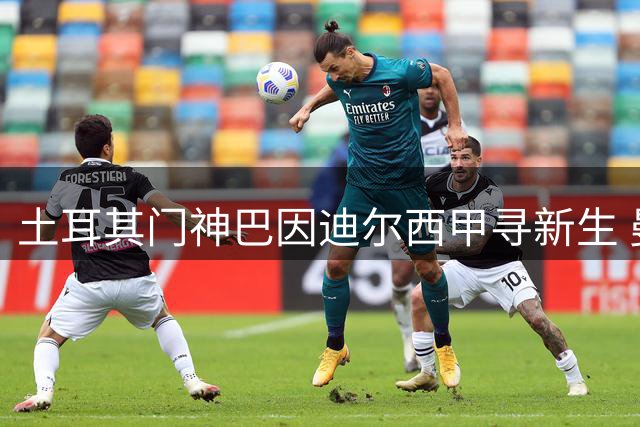 土耳其门神巴因迪尔西甲寻新生 曼联清洗计划再进一步